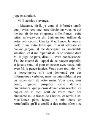 juge en souriant.
M. Blackday s’avança.
« Madame, dit-il, je vous ai informée tantôt
que j’avais reçu une lettre dictée par vous, et qui
me parlait de ces cinquante mille francs ; cette
lettre, m’avez-vous dit, était un tour infâme de
votre petit cousin, Charles Mac’Lance. Je vous ai
parlé d’une autre lettre que m’avait adressée ce
pauvre garçon ; il me dépeignait sa lamentable
situation, et il me reparlait de cette somme dont
M. le juge de paix, disait-il, avait connaissance.
J’ai été touché de l’appel de ce pauvre orphelin,
et je suis venu ici pour en causer avec vous, puis
avec M. le peace-justice. Vous avez tout nié ; M.
le peace-justice m’a tout démontré par des
informations verbales, mais incontestables, et par
un papier écrit de votre main. Vous avez, sans
doute, ignoré jusqu’ici cette dernière
circonstance, que je crois devoir vous révéler ; ce
papier est le reçu écrit de votre main des
cinquante mille francs de Charles, et remis à M.
Mac’Lance père, lequel l’a mis dans un
portefeuille qu’il a confié à des mains sûres ; ce
230
 
