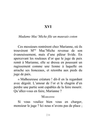 XVI
Madame Mac’Miche file un mauvais coton
Ces messieurs rentrèrent chez Marianne, où ils
trouvèrent Mme
Mac’Miche revenue de son
évanouissement, mais d’une pâleur livide. En
apercevant les rouleaux d’or que le juge de paix
remit à Marianne, elle se dressa en poussant un
rugissement comme une lionne à laquelle on
arrache ses lionceaux, et retomba aux pieds du
juge de paix.
« Malheureuse créature ! dit-il en la regardant
avec dégoût. L’amour de l’or et le chagrin d’en
perdre une partie sont capables de la faire mourir.
Qu’allez-vous en faire, Marianne ?
MARIANNE
Si vous vouliez bien vous en charger,
monsieur le juge ? Ici nous n’avons pas de place ;
234
 