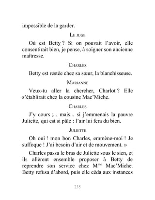 impossible de la garder.
LE JUGE
Où est Betty ? Si on pouvait l’avoir, elle
consentirait bien, je pense, à soigner son ancienne
maîtresse.
CHARLES
Betty est restée chez sa sœur, la blanchisseuse.
MARIANNE
Veux-tu aller la chercher, Charlot ? Elle
s’établirait chez la cousine Mac’Miche.
CHARLES
J’y cours ;... mais... si j’emmenais la pauvre
Juliette, qui est si pâle : l’air lui fera du bien.
JULIETTE
Oh oui ! mon bon Charles, emmène-moi ! Je
suffoque ! J’ai besoin d’air et de mouvement. »
Charles passa le bras de Juliette sous le sien, et
ils allèrent ensemble proposer à Betty de
reprendre son service chez Mme
Mac’Miche.
Betty refusa d’abord, puis elle céda aux instances
235
 
