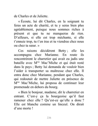 de Charles et de Juliette.
« Écoute, lui dit Charles, en la soignant tu
feras un acte de charité, et tu y seras bien plus
agréablement, puisque nous sommes riches à
présent et que tu ne manqueras de rien.
D’ailleurs, si elle est trop méchante, si elle
t’ennuie trop, tu t’en iras et tu viendras chez nous
ou chez ta sœur. »
Ces raisons décidèrent Betty ; elle les
accompagna chez Marianne. En route ils
rencontrèrent le charretier qui avait eu jadis une
bataille avec Mme
Mac’Miche et qui était resté
dans le pays ; Betty lui demanda de vouloir bien
l’aider à transporter sa maîtresse chez elle. Il
entra donc chez Marianne, pendant que Charles,
qui redoutait de mettre Juliette en présence de
Mme
Mac’Miche, lui proposa de continuer leur
promenade en dehors du bourg.
« Bien le bonjour, madame, dit le charretier en
entrant. C’est-y ça la bourgeoise qu’il faut
ramener chez elle ? Qu’est-ce qu’elle a donc ?
Elle est blanche comme un linceul. On dirait
d’une morte !
236
 