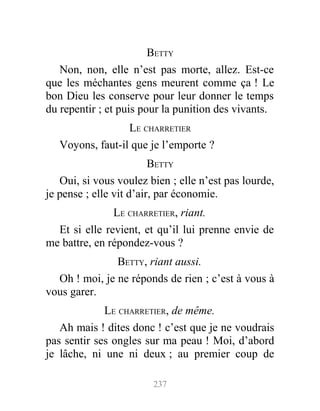 BETTY
Non, non, elle n’est pas morte, allez. Est-ce
que les méchantes gens meurent comme ça ! Le
bon Dieu les conserve pour leur donner le temps
du repentir ; et puis pour la punition des vivants.
LE CHARRETIER
Voyons, faut-il que je l’emporte ?
BETTY
Oui, si vous voulez bien ; elle n’est pas lourde,
je pense ; elle vit d’air, par économie.
LE CHARRETIER, riant.
Et si elle revient, et qu’il lui prenne envie de
me battre, en répondez-vous ?
BETTY, riant aussi.
Oh ! moi, je ne réponds de rien ; c’est à vous à
vous garer.
LE CHARRETIER, de même.
Ah mais ! dites donc ! c’est que je ne voudrais
pas sentir ses ongles sur ma peau ! Moi, d’abord
je lâche, ni une ni deux ; au premier coup de
237
 