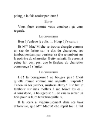 poing je la fais rouler par terre !
BETTY
Vous ferez comme vous voudrez ; ça vous
regarde.
LE CHARRETIER
Bon ! j’enlève le colis !... Houp ! j’y suis. »
Et Mme
Mac’Miche se trouva chargée comme
un sac de farine sur le dos du charretier, ses
jambes pendant par derrière, sa tête retombant sur
la poitrine du charretier. Betty suivait. Ils eurent à
peine fait cent pas, que le fardeau du charretier
commença à s’agiter.
LE CHARRETIER
Hé ! la bourgeoise ! ne bougez pas ! C’est
qu’elle remue comme une anguille ! Sapristi !
Tenez-lui les jambes, mistress Betty ! Elle bat le
tambour sur mes mollets à me briser les os...
Allons donc, la bourgeoise !... Je vais la serrer un
brin pour la faire tenir tranquille. »
Il la serra si vigoureusement dans ses bras
d’Hercule, que Mme
Mac’Miche reprit tout à fait
238
 