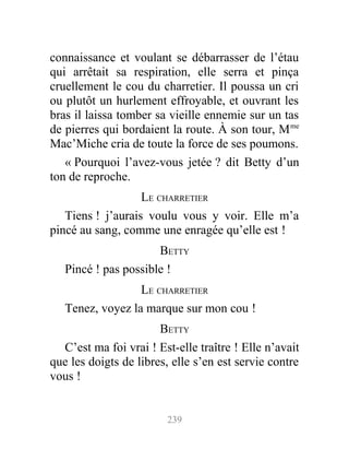 connaissance et voulant se débarrasser de l’étau
qui arrêtait sa respiration, elle serra et pinça
cruellement le cou du charretier. Il poussa un cri
ou plutôt un hurlement effroyable, et ouvrant les
bras il laissa tomber sa vieille ennemie sur un tas
de pierres qui bordaient la route. À son tour, Mme
Mac’Miche cria de toute la force de ses poumons.
« Pourquoi l’avez-vous jetée ? dit Betty d’un
ton de reproche.
LE CHARRETIER
Tiens ! j’aurais voulu vous y voir. Elle m’a
pincé au sang, comme une enragée qu’elle est !
BETTY
Pincé ! pas possible !
LE CHARRETIER
Tenez, voyez la marque sur mon cou !
BETTY
C’est ma foi vrai ! Est-elle traître ! Elle n’avait
que les doigts de libres, elle s’en est servie contre
vous !
239
 