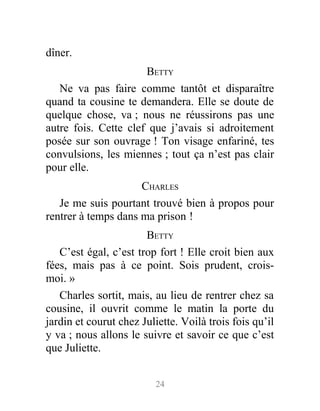 dîner.
BETTY
Ne va pas faire comme tantôt et disparaître
quand ta cousine te demandera. Elle se doute de
quelque chose, va ; nous ne réussirons pas une
autre fois. Cette clef que j’avais si adroitement
posée sur son ouvrage ! Ton visage enfariné, tes
convulsions, les miennes ; tout ça n’est pas clair
pour elle.
CHARLES
Je me suis pourtant trouvé bien à propos pour
rentrer à temps dans ma prison !
BETTY
C’est égal, c’est trop fort ! Elle croit bien aux
fées, mais pas à ce point. Sois prudent, crois-
moi. »
Charles sortit, mais, au lieu de rentrer chez sa
cousine, il ouvrit comme le matin la porte du
jardin et courut chez Juliette. Voilà trois fois qu’il
y va ; nous allons le suivre et savoir ce que c’est
que Juliette.
24
 