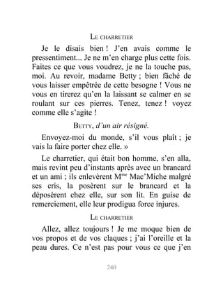 LE CHARRETIER
Je le disais bien ! J’en avais comme le
pressentiment... Je ne m’en charge plus cette fois.
Faites ce que vous voudrez, je ne la touche pas,
moi. Au revoir, madame Betty ; bien fâché de
vous laisser empêtrée de cette besogne ! Vous ne
vous en tirerez qu’en la laissant se calmer en se
roulant sur ces pierres. Tenez, tenez ! voyez
comme elle s’agite !
BETTY, d’un air résigné.
Envoyez-moi du monde, s’il vous plaît ; je
vais la faire porter chez elle. »
Le charretier, qui était bon homme, s’en alla,
mais revint peu d’instants après avec un brancard
et un ami ; ils enlevèrent Mme
Mac’Miche malgré
ses cris, la posèrent sur le brancard et la
déposèrent chez elle, sur son lit. En guise de
remerciement, elle leur prodigua force injures.
LE CHARRETIER
Allez, allez toujours ! Je me moque bien de
vos propos et de vos claques ; j’ai l’oreille et la
peau dures. Ce n’est pas pour vous ce que j’en
240
 