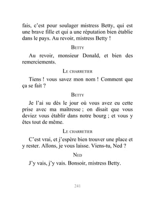 fais, c’est pour soulager mistress Betty, qui est
une brave fille et qui a une réputation bien établie
dans le pays. Au revoir, mistress Betty !
BETTY
Au revoir, monsieur Donald, et bien des
remerciements.
LE CHARRETIER
Tiens ! vous savez mon nom ! Comment que
ça se fait ?
BETTY
Je l’ai su dès le jour où vous avez eu cette
prise avec ma maîtresse ; on disait que vous
deviez vous établir dans notre bourg ; et vous y
êtes tout de même.
LE CHARRETIER
C’est vrai, et j’espère bien trouver une place et
y rester. Allons, je vous laisse. Viens-tu, Ned ?
NED
J’y vais, j’y vais. Bonsoir, mistress Betty.
241
 