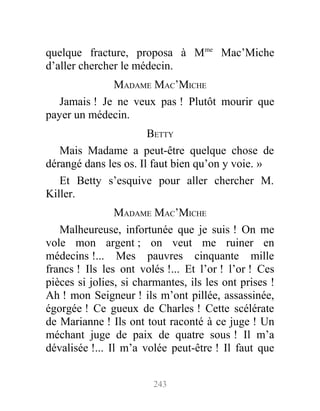 quelque fracture, proposa à Mme
Mac’Miche
d’aller chercher le médecin.
MADAME MAC’MICHE
Jamais ! Je ne veux pas ! Plutôt mourir que
payer un médecin.
BETTY
Mais Madame a peut-être quelque chose de
dérangé dans les os. Il faut bien qu’on y voie. »
Et Betty s’esquive pour aller chercher M.
Killer.
MADAME MAC’MICHE
Malheureuse, infortunée que je suis ! On me
vole mon argent ; on veut me ruiner en
médecins !... Mes pauvres cinquante mille
francs ! Ils les ont volés !... Et l’or ! l’or ! Ces
pièces si jolies, si charmantes, ils les ont prises !
Ah ! mon Seigneur ! ils m’ont pillée, assassinée,
égorgée ! Ce gueux de Charles ! Cette scélérate
de Marianne ! Ils ont tout raconté à ce juge ! Un
méchant juge de paix de quatre sous ! Il m’a
dévalisée !... Il m’a volée peut-être ! Il faut que
243
 