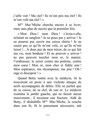 j’aille voir ! Ma clef ! Ils m’ont pris ma clef ! Ils
m’ont volé ma clef ! »
Mme
Mac’Miche chercha encore à se lever,
mais sans plus de succès que la première fois.
« Mon Dieu ! mon Dieu ! s’écria-t-elle,
éclatant en sanglots ! Je ne peux pas y arriver ! Je
ne pourrai pas ouvrir ma caisse chérie ! Je ne
saurai pas ce qu’ils m’ont volé, ce qu’ils m’ont
laissé !... À deux pas de mon trésor, de ce qui fait
ma vie, mon bonheur ! Et ne pouvoir y arriver !
ne pas pouvoir toucher mon or, le manier,
l’embrasser, le serrer contre ma poitrine, contre
mon cœur ! Mon or, mon cher et fidèle ami !
Mon espérance, ma récompense, ma joie ! Oh !
rage et désespoir ! »
Quand Betty rentra avec le médecin, ils la
trouvèrent en proie à une violente attaque de
nerfs accompagnée de délire. Elle ne parlait que
de sa caisse, de sa clef, de son or. Le médecin
examina la jambe gauche, qui ne faisait aucun
mouvement ; il reconnut une fracture. Aidé de
Betty, il déshabilla Mme
Mac’Miche, la coucha
dans son lit, fit le pansement nécessaire, mit
244
 