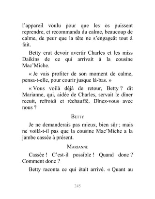 l’appareil voulu pour que les os puissent
reprendre, et recommanda du calme, beaucoup de
calme, de peur que la tête ne s’engageât tout à
fait.
Betty crut devoir avertir Charles et les miss
Daikins de ce qui arrivait à la cousine
Mac’Miche.
« Je vais profiter de son moment de calme,
pensa-t-elle, pour courir jusque là-bas. »
« Vous voilà déjà de retour, Betty ? dit
Marianne, qui, aidée de Charles, servait le dîner
recuit, refroidi et réchauffé. Dînez-vous avec
nous ?
BETTY
Je ne demanderais pas mieux, bien sûr ; mais
ne voilà-t-il pas que la cousine Mac’Miche a la
jambe cassée à présent.
MARIANNE
Cassée ! C’est-il possible ! Quand donc ?
Comment donc ?
Betty raconta ce qui était arrivé. « Quant au
245
 