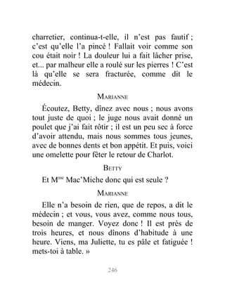charretier, continua-t-elle, il n’est pas fautif ;
c’est qu’elle l’a pincé ! Fallait voir comme son
cou était noir ! La douleur lui a fait lâcher prise,
et... par malheur elle a roulé sur les pierres ! C’est
là qu’elle se sera fracturée, comme dit le
médecin.
MARIANNE
Écoutez, Betty, dînez avec nous ; nous avons
tout juste de quoi ; le juge nous avait donné un
poulet que j’ai fait rôtir ; il est un peu sec à force
d’avoir attendu, mais nous sommes tous jeunes,
avec de bonnes dents et bon appétit. Et puis, voici
une omelette pour fêter le retour de Charlot.
BETTY
Et Mme
Mac’Miche donc qui est seule ?
MARIANNE
Elle n’a besoin de rien, que de repos, a dit le
médecin ; et vous, vous avez, comme nous tous,
besoin de manger. Voyez donc ! Il est près de
trois heures, et nous dînons d’habitude à une
heure. Viens, ma Juliette, tu es pâle et fatiguée !
mets-toi à table. »
246
 