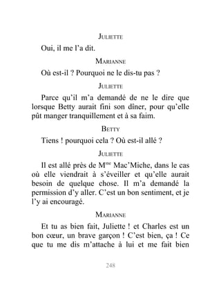 JULIETTE
Oui, il me l’a dit.
MARIANNE
Où est-il ? Pourquoi ne le dis-tu pas ?
JULIETTE
Parce qu’il m’a demandé de ne le dire que
lorsque Betty aurait fini son dîner, pour qu’elle
pût manger tranquillement et à sa faim.
BETTY
Tiens ! pourquoi cela ? Où est-il allé ?
JULIETTE
Il est allé près de Mme
Mac’Miche, dans le cas
où elle viendrait à s’éveiller et qu’elle aurait
besoin de quelque chose. Il m’a demandé la
permission d’y aller. C’est un bon sentiment, et je
l’y ai encouragé.
MARIANNE
Et tu as bien fait, Juliette ! et Charles est un
bon cœur, un brave garçon ! C’est bien, ça ! Ce
que tu me dis m’attache à lui et me fait bien
248
 
