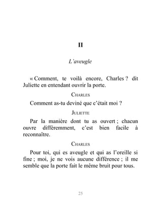 II
L’aveugle
« Comment, te voilà encore, Charles ? dit
Juliette en entendant ouvrir la porte.
CHARLES
Comment as-tu deviné que c’était moi ?
JULIETTE
Par la manière dont tu as ouvert ; chacun
ouvre différemment, c’est bien facile à
reconnaître.
CHARLES
Pour toi, qui es aveugle et qui as l’oreille si
fine ; moi, je ne vois aucune différence ; il me
semble que la porte fait le même bruit pour tous.
25
 