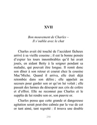 XVII
Bon mouvement de Charles –
Il s’oublie avec le chat
Charles avait été touché de l’accident fâcheux
arrivé à sa vieille cousine ; il eut la bonne pensée
d’expier les tours innombrables qu’il lui avait
joués, en aidant Betty à la soigner pendant sa
maladie, qui pouvait être longue. Il remit donc
son dîner à son retour et courut chez la cousine
Mac’Miche. Quand il arriva, elle était déjà
retombée dans son délire ; elle appelait au
secours pour garder son or qu’on lui volait ; elle
passait des larmes du désespoir aux cris de colère
et d’effroi. Elle ne reconnut pas Charles et le
supplia de lui rendre son or, son pauvre or.
Charles pensa que cette grande et dangereuse
agitation serait peut-être calmée par la vue de cet
or tant aimé, tant regretté : il trouva une double
250
 
