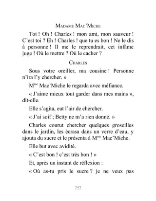 MADAME MAC’MICHE
Toi ! Oh ! Charles ! mon ami, mon sauveur !
C’est toi ? Eh ! Charles ! que tu es bon ! Ne le dis
à personne ! Il me le reprendrait, cet infâme
juge ! Où le mettre ? Où le cacher ?
CHARLES
Sous votre oreiller, ma cousine ! Personne
n’ira l’y chercher. »
Mme
Mac’Miche le regarda avec méfiance.
« J’aime mieux tout garder dans mes mains »,
dit-elle.
Elle s’agita, eut l’air de chercher.
« J’ai soif ; Betty ne m’a rien donné. »
Charles courut chercher quelques groseilles
dans le jardin, les écrasa dans un verre d’eau, y
ajouta du sucre et le présenta à Mme
Mac’Miche.
Elle but avec avidité.
« C’est bon ! c’est très bon ! »
Et, après un instant de réflexion :
« Où as-tu pris le sucre ? je ne veux pas
252
 