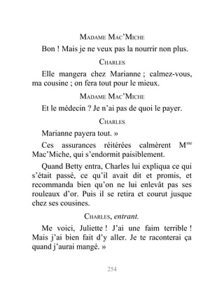MADAME MAC’MICHE
Bon ! Mais je ne veux pas la nourrir non plus.
CHARLES
Elle mangera chez Marianne ; calmez-vous,
ma cousine ; on fera tout pour le mieux.
MADAME MAC’MICHE
Et le médecin ? Je n’ai pas de quoi le payer.
CHARLES
Marianne payera tout. »
Ces assurances réitérées calmèrent Mme
Mac’Miche, qui s’endormit paisiblement.
Quand Betty entra, Charles lui expliqua ce qui
s’était passé, ce qu’il avait dit et promis, et
recommanda bien qu’on ne lui enlevât pas ses
rouleaux d’or. Puis il se retira et courut jusque
chez ses cousines.
CHARLES, entrant.
Me voici, Juliette ! J’ai une faim terrible !
Mais j’ai bien fait d’y aller. Je te raconterai ça
quand j’aurai mangé. »
254
 