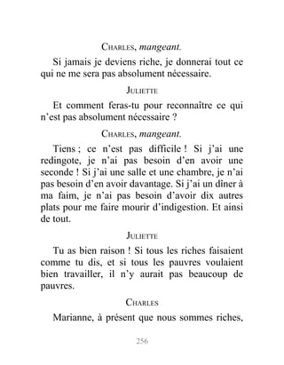 CHARLES, mangeant.
Si jamais je deviens riche, je donnerai tout ce
qui ne me sera pas absolument nécessaire.
JULIETTE
Et comment feras-tu pour reconnaître ce qui
n’est pas absolument nécessaire ?
CHARLES, mangeant.
Tiens ; ce n’est pas difficile ! Si j’ai une
redingote, je n’ai pas besoin d’en avoir une
seconde ! Si j’ai une salle et une chambre, je n’ai
pas besoin d’en avoir davantage. Si j’ai un dîner à
ma faim, je n’ai pas besoin d’avoir dix autres
plats pour me faire mourir d’indigestion. Et ainsi
de tout.
JULIETTE
Tu as bien raison ! Si tous les riches faisaient
comme tu dis, et si tous les pauvres voulaient
bien travailler, il n’y aurait pas beaucoup de
pauvres.
CHARLES
Marianne, à présent que nous sommes riches,
256
 