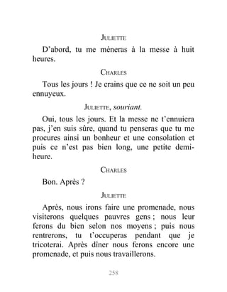 JULIETTE
D’abord, tu me mèneras à la messe à huit
heures.
CHARLES
Tous les jours ! Je crains que ce ne soit un peu
ennuyeux.
JULIETTE, souriant.
Oui, tous les jours. Et la messe ne t’ennuiera
pas, j’en suis sûre, quand tu penseras que tu me
procures ainsi un bonheur et une consolation et
puis ce n’est pas bien long, une petite demi-
heure.
CHARLES
Bon. Après ?
JULIETTE
Après, nous irons faire une promenade, nous
visiterons quelques pauvres gens ; nous leur
ferons du bien selon nos moyens ; puis nous
rentrerons, tu t’occuperas pendant que je
tricoterai. Après dîner nous ferons encore une
promenade, et puis nous travaillerons.
258
 
