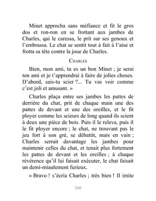 Minet approcha sans méfiance et fit le gros
dos et ron-ron en se frottant aux jambes de
Charles, qui le caressa, le prit sur ses genoux et
l’embrassa. Le chat se sentit tout à fait à l’aise et
frotta sa tête contre la joue de Charles.
CHARLES
Bien, mon ami, tu es un bon Minet ; je serai
ton ami et je t’apprendrai à faire de jolies choses.
D’abord, sais-tu scier ?... Tu vas voir comme
c’est joli et amusant. »
Charles plaça entre ses jambes les pattes de
derrière du chat, prit de chaque main une des
pattes de devant et une des oreilles, et le fit
ployer comme les scieurs de long quand ils scient
à deux une pièce de bois. Puis il le releva, puis il
le fit ployer encore ; le chat, ne trouvant pas le
jeu fort à son gré, se débattit, mais en vain ;
Charles serrait davantage les jambes pour
maintenir celles du chat, et tenait plus fortement
les pattes de devant et les oreilles ; à chaque
révérence qu’il lui faisait exécuter, le chat faisait
un demi-miaulement furieux.
« Bravo ! s’écria Charles ; très bien ! Il imite
260
 