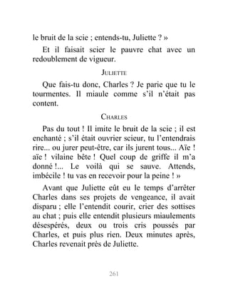 le bruit de la scie ; entends-tu, Juliette ? »
Et il faisait scier le pauvre chat avec un
redoublement de vigueur.
JULIETTE
Que fais-tu donc, Charles ? Je parie que tu le
tourmentes. Il miaule comme s’il n’était pas
content.
CHARLES
Pas du tout ! Il imite le bruit de la scie ; il est
enchanté ; s’il était ouvrier scieur, tu l’entendrais
rire... ou jurer peut-être, car ils jurent tous... Aïe !
aïe ! vilaine bête ! Quel coup de griffe il m’a
donné !... Le voilà qui se sauve. Attends,
imbécile ! tu vas en recevoir pour la peine ! »
Avant que Juliette eût eu le temps d’arrêter
Charles dans ses projets de vengeance, il avait
disparu ; elle l’entendit courir, crier des sottises
au chat ; puis elle entendit plusieurs miaulements
désespérés, deux ou trois cris poussés par
Charles, et puis plus rien. Deux minutes après,
Charles revenait près de Juliette.
261
 