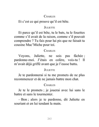 CHARLES
Et c’est ce qui prouve qu’il est bête.
JULIETTE
Et parce qu’il est bête, tu le bats, tu le fouettes
comme s’il avait de la raison, comme s’il pouvait
comprendre ? Tu fais pour lui pis que ne faisait ta
cousine Mac’Miche pour toi.
CHARLES
Voyons, Juliette, ne sois pas fâchée ;
pardonne-moi. J’étais en colère, vois-tu ! Il
m’avait déjà griffé avant que je l’eusse battu.
JULIETTE
Je te pardonnerai si tu me promets de ne plus
recommencer et de ne jamais battre mon chat.
CHARLES
Je te le promets ; je jouerai avec lui sans le
battre et sans le tourmenter.
– Bon ; alors je te pardonne, dit Juliette en
souriant et en lui tendant la main.
263
 