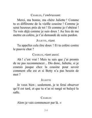 CHARLES, l’embrassant.
Merci, ma bonne, ma chère Juliette ! Comme
tu es différente de la vieille cousine ! Comme je
serai heureux près de toi ! Et comme je t’obéirai !
Tu vois déjà comme je suis doux ! Au lieu de me
mettre en colère, je t’ai demandé de suite pardon.
JULIETTE, riant.
Tu appelles cela être doux ! Et ta colère contre
le pauvre chat ?
CHARLES, riant aussi.
Ah ! c’est vrai ! Mais tu sais que j’ai promis
de ne pas recommencer... Dis donc, Juliette, si je
courais jusque chez la cousine pour savoir
comment elle est et si Betty n’a pas besoin de
moi ?
JULIETTE
Je veux bien ; seulement, je te ferai observer
qu’il est tard, et que tu n’as ni rangé ni balayé la
salle.
CHARLES
Alors je vais commencer par là. »
264
 