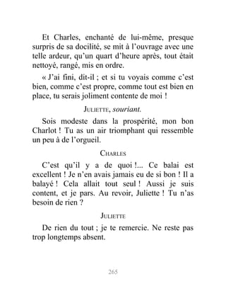 Et Charles, enchanté de lui-même, presque
surpris de sa docilité, se mit à l’ouvrage avec une
telle ardeur, qu’un quart d’heure après, tout était
nettoyé, rangé, mis en ordre.
« J’ai fini, dit-il ; et si tu voyais comme c’est
bien, comme c’est propre, comme tout est bien en
place, tu serais joliment contente de moi !
JULIETTE, souriant.
Sois modeste dans la prospérité, mon bon
Charlot ! Tu as un air triomphant qui ressemble
un peu à de l’orgueil.
CHARLES
C’est qu’il y a de quoi !... Ce balai est
excellent ! Je n’en avais jamais eu de si bon ! Il a
balayé ! Cela allait tout seul ! Aussi je suis
content, et je pars. Au revoir, Juliette ! Tu n’as
besoin de rien ?
JULIETTE
De rien du tout ; je te remercie. Ne reste pas
trop longtemps absent.
265
 