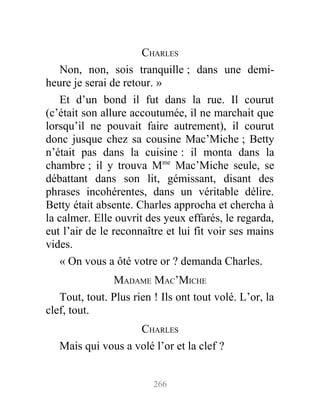 CHARLES
Non, non, sois tranquille ; dans une demi-
heure je serai de retour. »
Et d’un bond il fut dans la rue. Il courut
(c’était son allure accoutumée, il ne marchait que
lorsqu’il ne pouvait faire autrement), il courut
donc jusque chez sa cousine Mac’Miche ; Betty
n’était pas dans la cuisine : il monta dans la
chambre ; il y trouva Mme
Mac’Miche seule, se
débattant dans son lit, gémissant, disant des
phrases incohérentes, dans un véritable délire.
Betty était absente. Charles approcha et chercha à
la calmer. Elle ouvrit des yeux effarés, le regarda,
eut l’air de le reconnaître et lui fit voir ses mains
vides.
« On vous a ôté votre or ? demanda Charles.
MADAME MAC’MICHE
Tout, tout. Plus rien ! Ils ont tout volé. L’or, la
clef, tout.
CHARLES
Mais qui vous a volé l’or et la clef ?
266
 