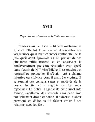 XVIII
Repentir de Charles – Juliette le console
Charles s’assit en face du lit de la malheureuse
folle et réfléchit. Il se souvint des nombreuses
vengeances qu’il avait exercées contre elle, de la
joie qu’il avait éprouvée en lui parlant de ses
cinquante mille francs ; et en observant le
bouleversement que cette révélation avait opéré
dans l’esprit de Mme
Mac’Miche, il se souvint des
représailles auxquelles il s’était livré à chaque
injustice ou violence dont il avait été victime. Il
se souvint des conseils sages et modérés de la
bonne Juliette, et il regretta de les avoir
repoussés. Le délire, l’agonie de cette méchante
femme, éveillèrent des remords dans cette âme
naturellement droite et bonne. Il s’accusa d’avoir
provoqué ce délire en lui faisant croire à ses
relations avec les fées.
268
 