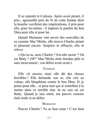 Il se repentit et il pleura. Après avoir pleuré, il
pria ; agenouillé près du lit de cette femme dont
la bouche vociférait des imprécations, il pria pour
elle, pour lui-même ; il implora le pardon du bon
Dieu pour elle et pour lui.
Quand Marianne vint savoir des nouvelles de
sa cousine Mac’Miche, elle trouva Charles priant
et pleurant encore. Surprise et effrayée, elle le
releva.
« Qu’as-tu, mon Charlot ? Est-elle morte ? Où
est Betty ? (Mme
Mac’Miche était étendue pâle et
sans mouvement ; son délire avait cessé.)
CHARLES
Elle vit encore, mais elle dit des choses
horribles ! Elle demande son or, elle crie au
voleur, elle blasphème contre le bon Dieu. Et je
priais pour elle... et pour moi qui ai contribué à la
mettre dans ce terrible état. Je ne sais où est
Betty. Quand je suis entré, ma pauvre cousine
était seule et en délire.
MARIANNE
Pauvre Charlot ! Tu as bon cœur ! C’est bien
269
 