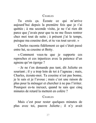CHARLES
Tu crois ça. Écoute ce qui m’arrive
aujourd’hui depuis la première fois que je t’ai
quittée ; à ma seconde visite, je ne t’ai rien dit
parce que j’avais peur que tu ne me fisses rentrer
chez moi tout de suite ; à présent j’ai le temps,
puisque ma cousine dort, et tu vas tout savoir. »
Charles raconta fidèlement ce qui s’était passé
entre lui, sa cousine et Betty.
« Comment veux-tu que je supporte ces
reproches et ces injustices avec la patience d’un
agneau qu’on égorge ?
– Je ne t’en demande pas tant, dit Juliette en
souriant ; il y a trop loin de toi à l’agneau ; mais,
Charles, écoute-moi. Ta cousine n’est pas bonne,
je le sais et je l’avoue ; mais c’est une raison de
plus pour la ménager et chercher à ne pas l’irriter.
Pourquoi es-tu inexact, quand tu sais que cinq
minutes de retard la mettent en colère ?
CHARLES
Mais c’est pour rester quelques minutes de
plus avec toi, pauvre Juliette ; il n’y avait
27
 