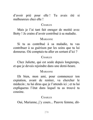 d’avoir prié pour elle ! Tu avais été si
malheureux chez elle !
CHARLES
Mais je l’ai tant fait enrager de moitié avec
Betty ! Je crains d’avoir contribué à sa maladie.
MARIANNE
Si tu as contribué à sa maladie, tu vas
contribuer à sa guérison par les soins que tu lui
donneras. Où comptais-tu aller en sortant d’ici ?
CHARLES
Chez Juliette, qui est seule depuis longtemps,
et que je devais rejoindre dans une demi-heure.
MARIANNE
Eh bien, mon ami, pour commencer ton
expiation, avant de rentrer, va chercher le
médecin ; tu lui diras que je l’attends ici ; et tu lui
expliqueras l’état dans lequel tu as trouvé ta
cousine.
CHARLES
Oui, Marianne, j’y cours... Pauvre femme, dit-
270
 