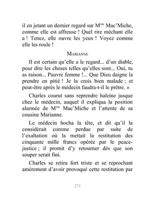 il en jetant un dernier regard sur Mme
Mac’Miche,
comme elle est affreuse ! Quel rire méchant elle
a ! Tenez, elle ouvre les yeux ! Voyez comme
elle les roule !
MARIANNE
Il est certain qu’elle a le regard... d’un diable,
pour dire les choses telles qu’elles sont... Oui, tu
as raison... Pauvre femme !... Que Dieu daigne la
prendre en pitié ! Je la crois bien malade ; et
peut-être après le médecin faudra-t-il le prêtre. »
Charles courut sans reprendre haleine jusque
chez le médecin, auquel il expliqua la position
alarmée de Mme
Mac’Miche et l’attente de sa
cousine Marianne.
Le médecin hocha la tête, et dit qu’il la
considérait comme perdue par suite de
l’exaltation où la mettait la restitution des
cinquante mille francs opérée par le peace-
justice ; il promit d’y retourner dès que son
souper serait fini.
Charles se retira fort triste et se reprochant
amèrement d’avoir provoqué cette restitution par
271
 