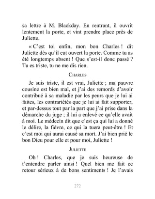 sa lettre à M. Blackday. En rentrant, il ouvrit
lentement la porte, et vint prendre place près de
Juliette.
« C’est toi enfin, mon bon Charles ! dit
Juliette dès qu’il eut ouvert la porte. Comme tu as
été longtemps absent ! Que s’est-il donc passé ?
Tu es triste, tu ne me dis rien.
CHARLES
Je suis triste, il est vrai, Juliette ; ma pauvre
cousine est bien mal, et j’ai des remords d’avoir
contribué à sa maladie par les peurs que je lui ai
faites, les contrariétés que je lui ai fait supporter,
et par-dessus tout par la part que j’ai prise dans la
démarche du juge ; il lui a enlevé ce qu’elle avait
à moi. Le médecin dit que c’est ça qui lui a donné
le délire, la fièvre, ce qui la tuera peut-être ! Et
c’est moi qui aurai causé sa mort. J’ai bien prié le
bon Dieu pour elle et pour moi, Juliette !
JULIETTE
Oh ! Charles, que je suis heureuse de
t’entendre parler ainsi ! Quel bien me fait ce
retour sérieux à de bons sentiments ! Je l’avais
272
 