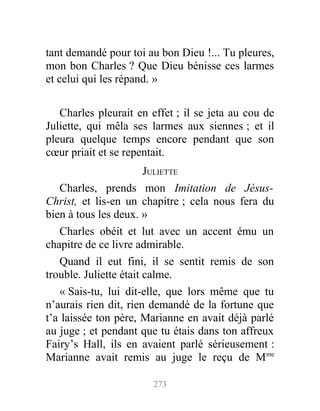 tant demandé pour toi au bon Dieu !... Tu pleures,
mon bon Charles ? Que Dieu bénisse ces larmes
et celui qui les répand. »
Charles pleurait en effet ; il se jeta au cou de
Juliette, qui mêla ses larmes aux siennes ; et il
pleura quelque temps encore pendant que son
cœur priait et se repentait.
JULIETTE
Charles, prends mon Imitation de Jésus-
Christ, et lis-en un chapitre ; cela nous fera du
bien à tous les deux. »
Charles obéit et lut avec un accent ému un
chapitre de ce livre admirable.
Quand il eut fini, il se sentit remis de son
trouble. Juliette était calme.
« Sais-tu, lui dit-elle, que lors même que tu
n’aurais rien dit, rien demandé de la fortune que
t’a laissée ton père, Marianne en avait déjà parlé
au juge ; et pendant que tu étais dans ton affreux
Fairy’s Hall, ils en avaient parlé sérieusement :
Marianne avait remis au juge le reçu de Mme
273
 