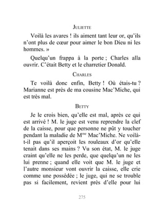 JULIETTE
Voilà les avares ! ils aiment tant leur or, qu’ils
n’ont plus de cœur pour aimer le bon Dieu ni les
hommes. »
Quelqu’un frappa à la porte ; Charles alla
ouvrir. C’était Betty et le charretier Donald.
CHARLES
Te voilà donc enfin, Betty ! Où étais-tu ?
Marianne est près de ma cousine Mac’Miche, qui
est très mal.
BETTY
Je le crois bien, qu’elle est mal, après ce qui
est arrivé ! M. le juge est venu reprendre la clef
de la caisse, pour que personne ne pût y toucher
pendant la maladie de Mme
Mac’Miche. Ne voilà-
t-il pas qu’il aperçoit les rouleaux d’or qu’elle
tenait dans ses mains ? Vu son état, M. le juge
craint qu’elle ne les perde, que quelqu’un ne les
lui prenne ; quand elle voit que M. le juge et
l’autre monsieur vont ouvrir la caisse, elle crie
comme une possédée ; le juge, qui ne se trouble
pas si facilement, revient près d’elle pour lui
275
 