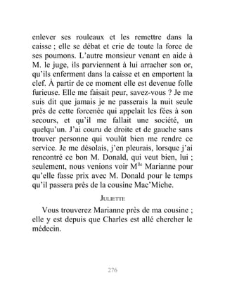 enlever ses rouleaux et les remettre dans la
caisse ; elle se débat et crie de toute la force de
ses poumons. L’autre monsieur venant en aide à
M. le juge, ils parviennent à lui arracher son or,
qu’ils enferment dans la caisse et en emportent la
clef. À partir de ce moment elle est devenue folle
furieuse. Elle me faisait peur, savez-vous ? Je me
suis dit que jamais je ne passerais la nuit seule
près de cette forcenée qui appelait les fées à son
secours, et qu’il me fallait une société, un
quelqu’un. J’ai couru de droite et de gauche sans
trouver personne qui voulût bien me rendre ce
service. Je me désolais, j’en pleurais, lorsque j’ai
rencontré ce bon M. Donald, qui veut bien, lui ;
seulement, nous venions voir Mlle
Marianne pour
qu’elle fasse prix avec M. Donald pour le temps
qu’il passera près de la cousine Mac’Miche.
JULIETTE
Vous trouverez Marianne près de ma cousine ;
elle y est depuis que Charles est allé chercher le
médecin.
276
 