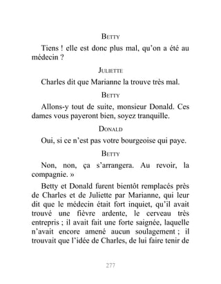 BETTY
Tiens ! elle est donc plus mal, qu’on a été au
médecin ?
JULIETTE
Charles dit que Marianne la trouve très mal.
BETTY
Allons-y tout de suite, monsieur Donald. Ces
dames vous payeront bien, soyez tranquille.
DONALD
Oui, si ce n’est pas votre bourgeoise qui paye.
BETTY
Non, non, ça s’arrangera. Au revoir, la
compagnie. »
Betty et Donald furent bientôt remplacés près
de Charles et de Juliette par Marianne, qui leur
dit que le médecin était fort inquiet, qu’il avait
trouvé une fièvre ardente, le cerveau très
entrepris ; il avait fait une forte saignée, laquelle
n’avait encore amené aucun soulagement ; il
trouvait que l’idée de Charles, de lui faire tenir de
277
 