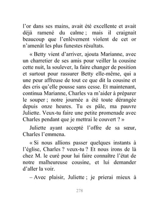 l’or dans ses mains, avait été excellente et avait
déjà ramené du calme ; mais il craignait
beaucoup que l’enlèvement violent de cet or
n’amenât les plus funestes résultats.
« Betty vient d’arriver, ajouta Marianne, avec
un charretier de ses amis pour veiller la cousine
cette nuit, la soulever, la faire changer de position
et surtout pour rassurer Betty elle-même, qui a
une peur affreuse de tout ce que dit la cousine et
des cris qu’elle pousse sans cesse. Et maintenant,
continua Marianne, Charles va m’aider à préparer
le souper ; notre journée a été toute dérangée
depuis onze heures. Tu es pâle, ma pauvre
Juliette. Veux-tu faire une petite promenade avec
Charles pendant que je mettrai le couvert ? »
Juliette ayant accepté l’offre de sa sœur,
Charles l’emmena.
« Si nous allions passer quelques instants à
l’église, Charles ? veux-tu ? Et nous irons de là
chez M. le curé pour lui faire connaître l’état de
notre malheureuse cousine, et lui demander
d’aller la voir.
– Avec plaisir, Juliette ; je prierai mieux à
278
 