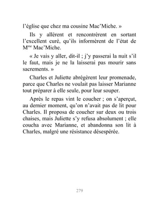 l’église que chez ma cousine Mac’Miche. »
Ils y allèrent et rencontrèrent en sortant
l’excellent curé, qu’ils informèrent de l’état de
Mme
Mac’Miche.
« Je vais y aller, dit-il ; j’y passerai la nuit s’il
le faut, mais je ne la laisserai pas mourir sans
sacrements. »
Charles et Juliette abrégèrent leur promenade,
parce que Charles ne voulait pas laisser Marianne
tout préparer à elle seule, pour leur souper.
Après le repas vint le coucher ; on s’aperçut,
au dernier moment, qu’on n’avait pas de lit pour
Charles. Il proposa de coucher sur deux ou trois
chaises, mais Juliette s’y refusa absolument ; elle
coucha avec Marianne, et abandonna son lit à
Charles, malgré une résistance désespérée.
279
 