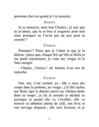 personne chez toi quand je t’ai ramenée.
JULIETTE
Je te remercie, mon bon Charles ; je sais que
tu m’aimes, que tu es bon et soigneux pour moi
mais pourquoi ne l’es-tu pas un peu pour ta
cousine ?
CHARLES
Pourquoi ? Parce que je t’aime et que je la
déteste ; parce que, chaque fois qu’elle se fâche et
me punit injustement, je veux me venger et la
faire enrager.
– Charles, Charles ! dit Juliette d’un ton de
reproche.
CHARLES
Oui, oui, c’est comme ça ; elle a reçu des
coups dans la poitrine, au visage ; j’ai fait cacher
par Betty (qui la déteste aussi) ses vilaines dents
dans sa soupe ; je lui ai arraché et déchiré sa
perruque et quand elle va s’éveiller, elle va
trouver sa tabatière pleine de café, son livre et
son ouvrage disparus ; elle sera furieuse, et je
28
 