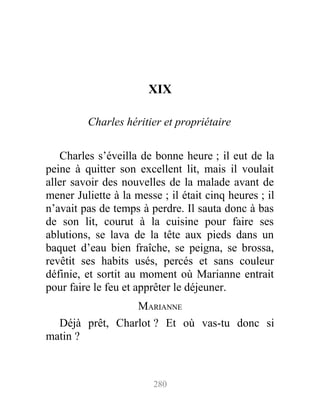 XIX
Charles héritier et propriétaire
Charles s’éveilla de bonne heure ; il eut de la
peine à quitter son excellent lit, mais il voulait
aller savoir des nouvelles de la malade avant de
mener Juliette à la messe ; il était cinq heures ; il
n’avait pas de temps à perdre. Il sauta donc à bas
de son lit, courut à la cuisine pour faire ses
ablutions, se lava de la tête aux pieds dans un
baquet d’eau bien fraîche, se peigna, se brossa,
revêtit ses habits usés, percés et sans couleur
définie, et sortit au moment où Marianne entrait
pour faire le feu et apprêter le déjeuner.
MARIANNE
Déjà prêt, Charlot ? Et où vas-tu donc si
matin ?
280
 