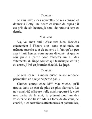 CHARLES
Je vais savoir des nouvelles de ma cousine et
donner à Betty une heure et demie de repos ; il
est près de six heures, je serai de retour à sept et
demie.
MARIANNE
Va, va, mon ami ; c’est très bien. Reviens
exactement à l’heure dite ; sans exactitude, un
ménage marche tout de travers ; il faut qu’un peu
avant huit heures nous ayons déjeuné, et que je
sois prête à partir pour t’acheter un lit, des
vêtements, du linge, tout ce qui te manque, enfin ;
et, après, j’irai en journée chez M. Le juge.
CHARLES
Je serai exact, à moins qu’on ne me retienne
prisonnier, ce que je ne pense pas. »
Charles courut chez Mme
Mac’Miche, qu’il
trouva dans un état de plus en plus alarmant. La
nuit avait été affreuse ; elle avait repoussé le curé
une partie de la nuit, le prenant pour un des
voleurs de son trésor. Mais à force de douceur, de
charité, d’exhortations affectueuses et paternelles,
281
 