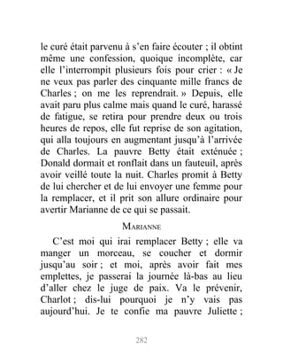 le curé était parvenu à s’en faire écouter ; il obtint
même une confession, quoique incomplète, car
elle l’interrompit plusieurs fois pour crier : « Je
ne veux pas parler des cinquante mille francs de
Charles ; on me les reprendrait. » Depuis, elle
avait paru plus calme mais quand le curé, harassé
de fatigue, se retira pour prendre deux ou trois
heures de repos, elle fut reprise de son agitation,
qui alla toujours en augmentant jusqu’à l’arrivée
de Charles. La pauvre Betty était exténuée ;
Donald dormait et ronflait dans un fauteuil, après
avoir veillé toute la nuit. Charles promit à Betty
de lui chercher et de lui envoyer une femme pour
la remplacer, et il prit son allure ordinaire pour
avertir Marianne de ce qui se passait.
MARIANNE
C’est moi qui irai remplacer Betty ; elle va
manger un morceau, se coucher et dormir
jusqu’au soir ; et moi, après avoir fait mes
emplettes, je passerai la journée là-bas au lieu
d’aller chez le juge de paix. Va le prévenir,
Charlot ; dis-lui pourquoi je n’y vais pas
aujourd’hui. Je te confie ma pauvre Juliette ;
282
 