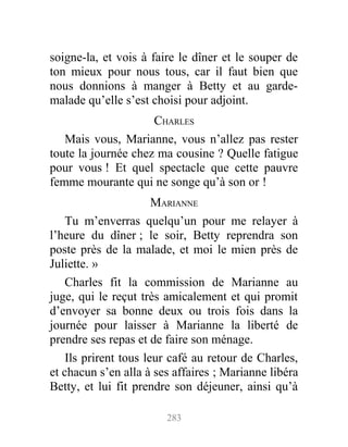 soigne-la, et vois à faire le dîner et le souper de
ton mieux pour nous tous, car il faut bien que
nous donnions à manger à Betty et au garde-
malade qu’elle s’est choisi pour adjoint.
CHARLES
Mais vous, Marianne, vous n’allez pas rester
toute la journée chez ma cousine ? Quelle fatigue
pour vous ! Et quel spectacle que cette pauvre
femme mourante qui ne songe qu’à son or !
MARIANNE
Tu m’enverras quelqu’un pour me relayer à
l’heure du dîner ; le soir, Betty reprendra son
poste près de la malade, et moi le mien près de
Juliette. »
Charles fit la commission de Marianne au
juge, qui le reçut très amicalement et qui promit
d’envoyer sa bonne deux ou trois fois dans la
journée pour laisser à Marianne la liberté de
prendre ses repas et de faire son ménage.
Ils prirent tous leur café au retour de Charles,
et chacun s’en alla à ses affaires ; Marianne libéra
Betty, et lui fit prendre son déjeuner, ainsi qu’à
283
 