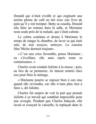 Donald qui n’était éveillé et qui engloutit une
terrine pleine de café au lait avec une livre de
pain qu’il y mit tremper. Betty se coucha, Donald
alla faire un somme dans la salle, et Marianne
resta seule près de la malade, qui s’était calmée.
Le calme continua et donna à Marianne le
temps de ranger la chambre, de laver ce qui était
sale, de tout essuyer, nettoyer. La cousine
Mac’Miche dormait toujours.
« C’est une crise favorable, pensa Marianne ;
en s’éveillant, elle aura repris toute sa
connaissance. »
Charles avait conduit Juliette à la messe ; puis,
au lieu de se promener, ils étaient rentrés chez
eux pour faire le ménage.
« Marianne pourra se reposer bien à son aise
quand elle reviendra, car elle n’aura plus rien à
faire », dit Juliette.
Charles fut surpris de voir la part que prenait
Juliette à ce travail qui semblait impossible pour
une aveugle. Pendant que Charles balayait, elle
lavait et essuyait la vaisselle, la replaçait dans le
284
 