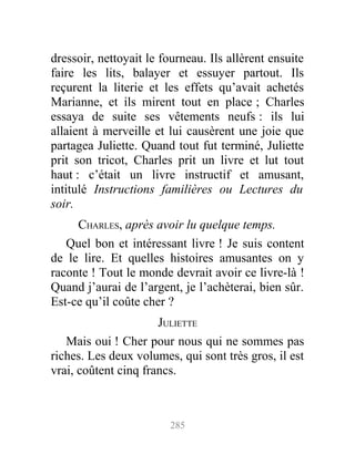 dressoir, nettoyait le fourneau. Ils allèrent ensuite
faire les lits, balayer et essuyer partout. Ils
reçurent la literie et les effets qu’avait achetés
Marianne, et ils mirent tout en place ; Charles
essaya de suite ses vêtements neufs : ils lui
allaient à merveille et lui causèrent une joie que
partagea Juliette. Quand tout fut terminé, Juliette
prit son tricot, Charles prit un livre et lut tout
haut : c’était un livre instructif et amusant,
intitulé Instructions familières ou Lectures du
soir.
CHARLES, après avoir lu quelque temps.
Quel bon et intéressant livre ! Je suis content
de le lire. Et quelles histoires amusantes on y
raconte ! Tout le monde devrait avoir ce livre-là !
Quand j’aurai de l’argent, je l’achèterai, bien sûr.
Est-ce qu’il coûte cher ?
JULIETTE
Mais oui ! Cher pour nous qui ne sommes pas
riches. Les deux volumes, qui sont très gros, il est
vrai, coûtent cinq francs.
285
 