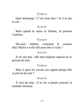 CHARLES
Quel dommage ! C’est trop cher ! Je n’ai pas
le sou.
JULIETTE
Mais quand tu auras ta fortune, tu pourras
l’acheter.
CHARLES
Dis-moi, Juliette, comment la cousine
Mac’Miche a-t-elle fait pour être si riche ?
JULIETTE
Je ne sais pas ; elle aura toujours amassé en se
privant de tout.
CHARLES
Mais à quoi lui servait son argent puisqu’elle
se privait de tout ?
JULIETTE
À rien du tout ; il ne lui a jamais procuré la
moindre douceur.
286
 