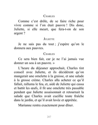 CHARLES
Comme c’est drôle, de se faire riche pour
vivre comme si l’on était pauvre ! Dis donc,
Juliette, si elle meurt, que fera-t-on de son
argent ?
JULIETTE
Je ne sais pas du tout ; j’espère qu’on le
donnera aux pauvres.
CHARLES
Ce sera bien fait, car je ne l’ai jamais vue
donner un sou à un pauvre. »
L’heure du déjeuner approchait, Charles tint
conseil avec Juliette, et ils décidèrent qu’on
mangerait une omelette à la graisse, et une salade
à la grosse crème. Charles alla acheter ce qu’il
fallait, ralluma le feu, et, aidé de Juliette qui cassa
et battit les œufs, il fit une omelette très passable
pendant que Juliette assaisonnait et retournait la
salade que Charles avait cueillie toute fraîche
dans le jardin, et qu’il avait lavée et apprêtée.
Marianne rentra exactement pour dîner.
287
 