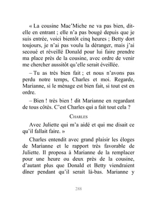 « La cousine Mac’Miche ne va pas bien, dit-
elle en entrant ; elle n’a pas bougé depuis que je
suis entrée, voici bientôt cinq heures ; Betty dort
toujours, je n’ai pas voulu la déranger, mais j’ai
secoué et réveillé Donald pour lui faire prendre
ma place près de la cousine, avec ordre de venir
me chercher aussitôt qu’elle serait éveillée.
– Tu as très bien fait ; et nous n’avons pas
perdu notre temps, Charles et moi. Regarde,
Marianne, si le ménage est bien fait, si tout est en
ordre.
– Bien ! très bien ! dit Marianne en regardant
de tous côtés. C’est Charles qui a fait tout cela ?
CHARLES
Avec Juliette qui m’a aidé et qui me disait ce
qu’il fallait faire. »
Charles entendit avec grand plaisir les éloges
de Marianne et le rapport très favorable de
Juliette. Il proposa à Marianne de la remplacer
pour une heure ou deux près de la cousine,
d’autant plus que Donald et Betty viendraient
dîner pendant qu’il serait là-bas. Marianne y
288
 