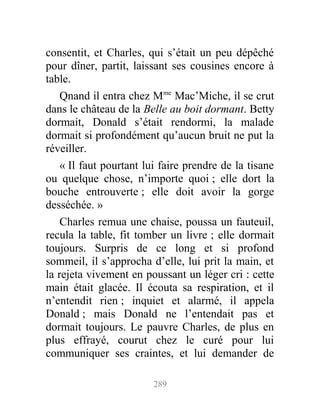 consentit, et Charles, qui s’était un peu dépêché
pour dîner, partit, laissant ses cousines encore à
table.
Qnand il entra chez Mme
Mac’Miche, il se crut
dans le château de la Belle au boit dormant. Betty
dormait, Donald s’était rendormi, la malade
dormait si profondément qu’aucun bruit ne put la
réveiller.
« Il faut pourtant lui faire prendre de la tisane
ou quelque chose, n’importe quoi ; elle dort la
bouche entrouverte ; elle doit avoir la gorge
desséchée. »
Charles remua une chaise, poussa un fauteuil,
recula la table, fit tomber un livre ; elle dormait
toujours. Surpris de ce long et si profond
sommeil, il s’approcha d’elle, lui prit la main, et
la rejeta vivement en poussant un léger cri : cette
main était glacée. Il écouta sa respiration, et il
n’entendit rien ; inquiet et alarmé, il appela
Donald ; mais Donald ne l’entendait pas et
dormait toujours. Le pauvre Charles, de plus en
plus effrayé, courut chez le curé pour lui
communiquer ses craintes, et lui demander de
289
 